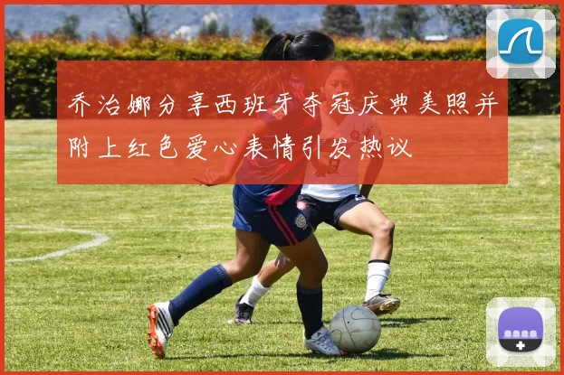 乔治娜分享西班牙夺冠庆典美照并附上红色爱心表情引发热议