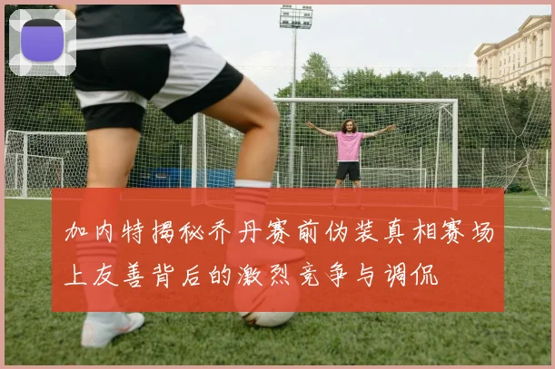 加内特揭秘乔丹赛前伪装真相赛场上友善背后的激烈竞争与调侃