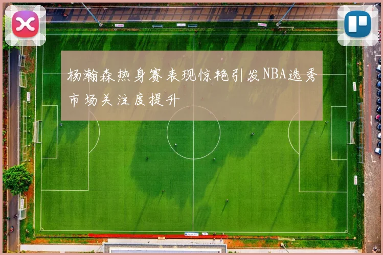 杨瀚森热身赛表现惊艳引发NBA选秀市场关注度提升